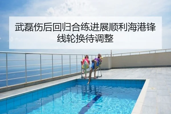 武磊伤后回归合练进展顺利海港锋线轮换待调整
