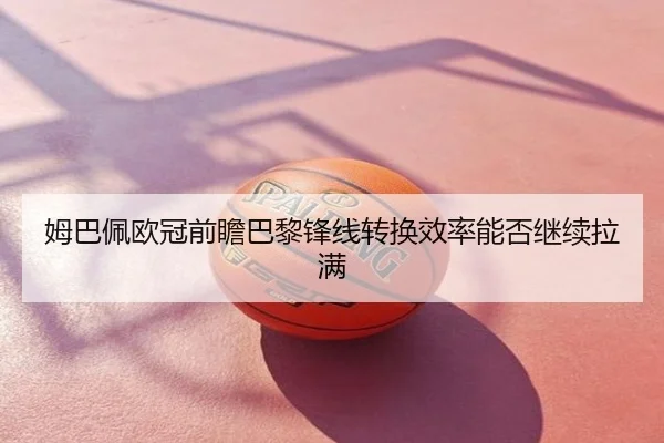 姆巴佩欧冠前瞻巴黎锋线转换效率能否继续拉满