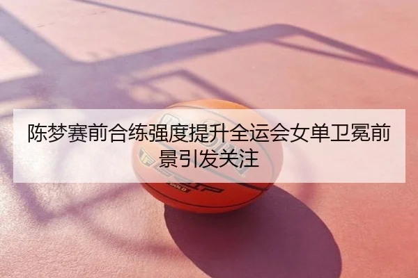 陈梦赛前合练强度提升全运会女单卫冕前景引发关注