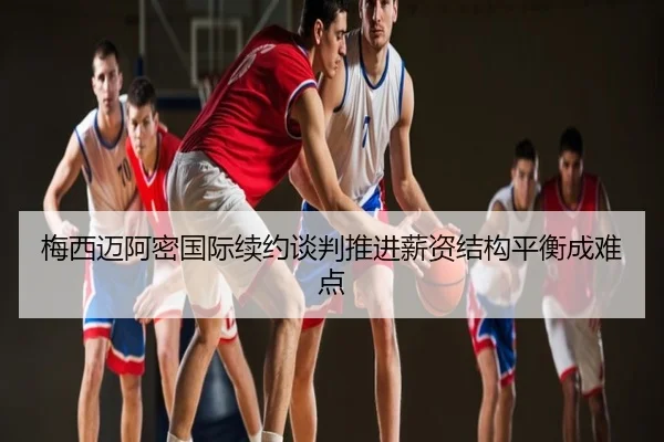 梅西迈阿密国际续约谈判推进薪资结构平衡成难点